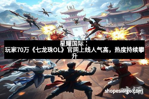 星耀国际：玩家70万《七龙珠OL》官网上线人气高，热度持续攀升
