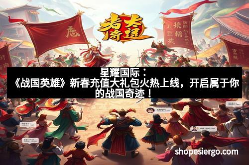 星耀国际：《战国英雄》新春充值大礼包火热上线，开启属于你的战国奇迹！