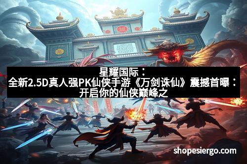 星耀国际：全新2.5D真人强PK仙侠手游《万剑诛仙》震撼首曝：开启你的仙侠巅峰之旅